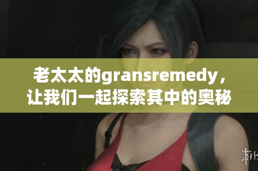 老太太的gransremedy，让我们一起探索其中的奥秘与效果
