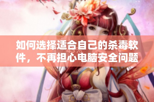 如何选择适合自己的杀毒软件，不再担心电脑安全问题
