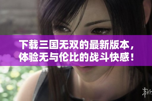 下载三国无双的最新版本，体验无与伦比的战斗快感！