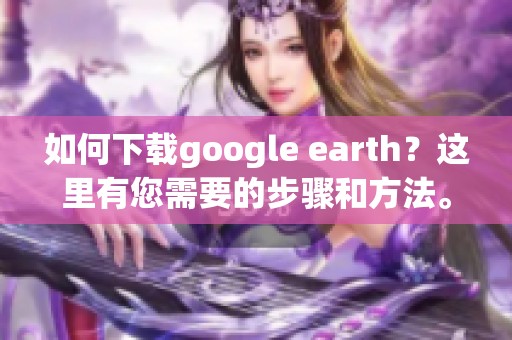 如何下载google earth？这里有您需要的步骤和方法。