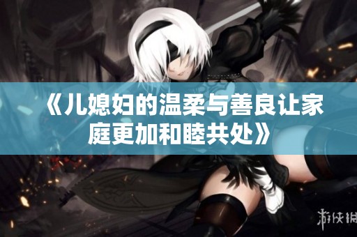 《儿媳妇的温柔与善良让家庭更加和睦共处》