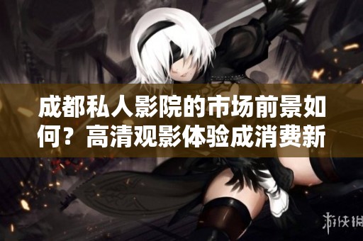 成都私人影院的市场前景如何？高清观影体验成消费新趋势