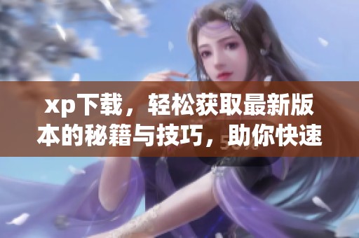xp下载，轻松获取最新版本的秘籍与技巧，助你快速上手使用。