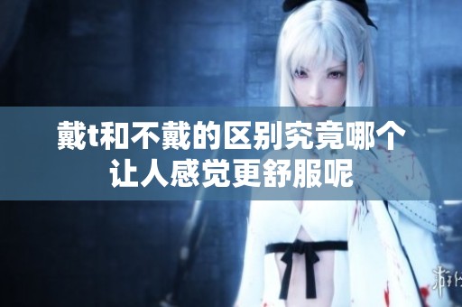 戴t和不戴的区别究竟哪个让人感觉更舒服呢
