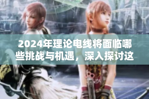 2024年理论电线将面临哪些挑战与机遇，深入探讨这个话题你准备好了吗