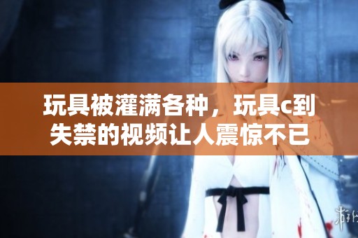 玩具被灌满各种，玩具c到失禁的视频让人震惊不已