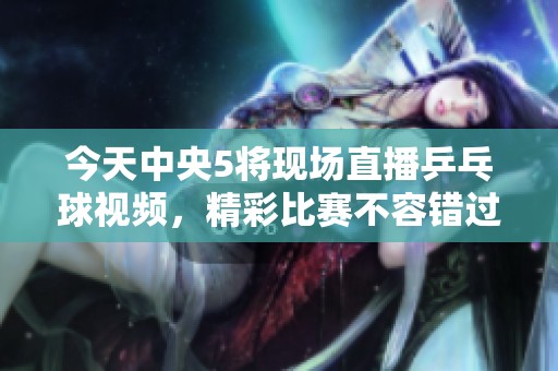 今天中央5将现场直播乒乓球视频，精彩比赛不容错过！