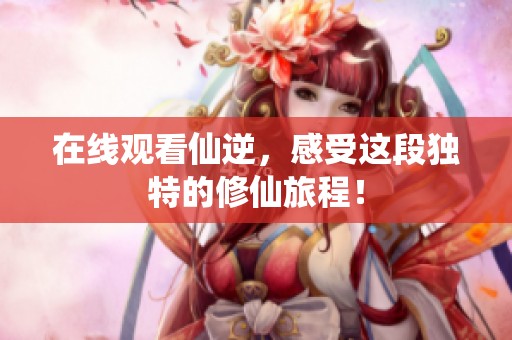 在线观看仙逆，感受这段独特的修仙旅程！