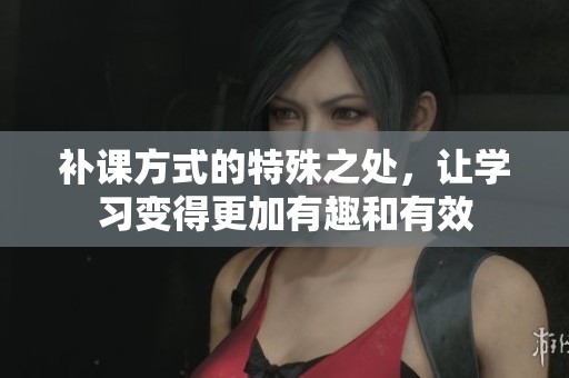 补课方式的特殊之处，让学习变得更加有趣和有效