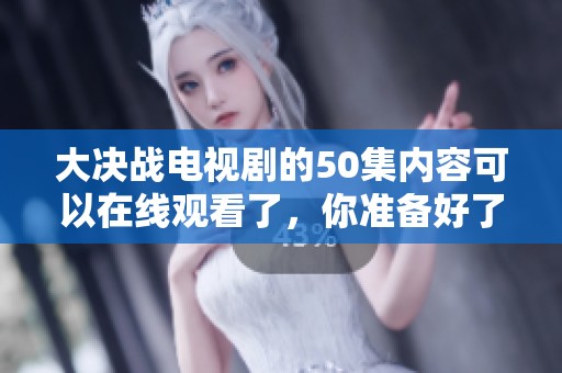大决战电视剧的50集内容可以在线观看了，你准备好了吗