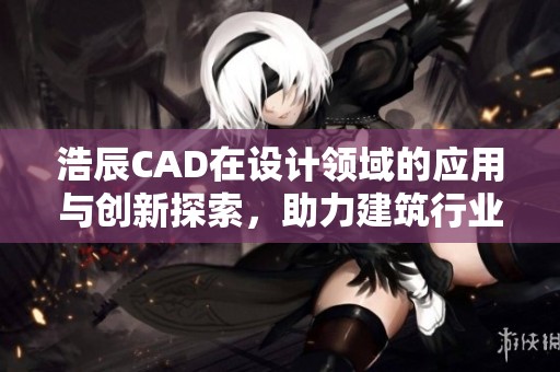 浩辰CAD在设计领域的应用与创新探索，助力建筑行业效率提升与发展