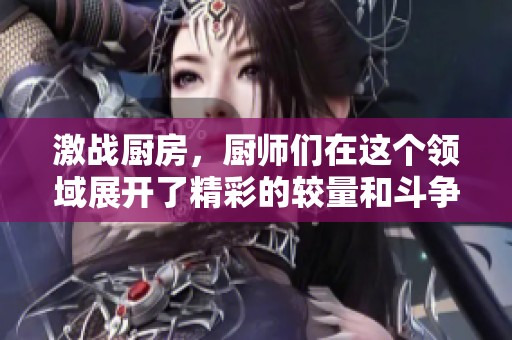 激战厨房，厨师们在这个领域展开了精彩的较量和斗争