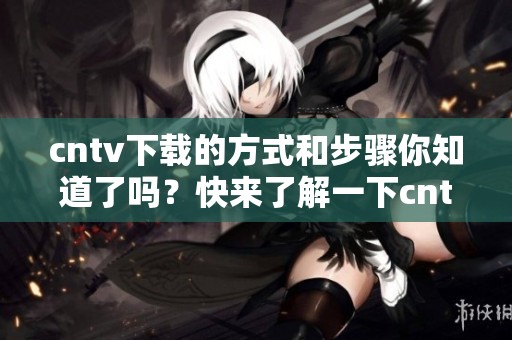 cntv下载的方式和步骤你知道了吗？快来了解一下cntv下载的使用与技巧吧！
