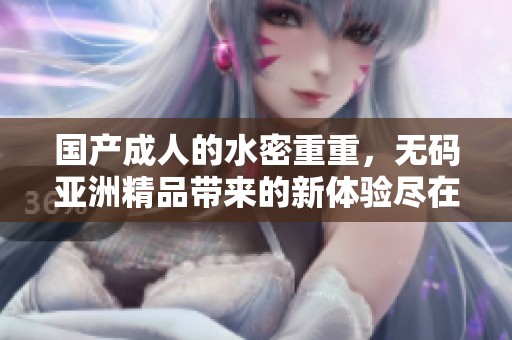 国产**的水密重重，**亚洲精品带来的新体验尽在其中