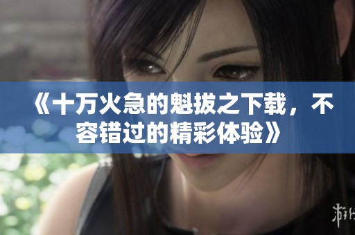 《十万火急的魁拔之下载，不容错过的精彩体验》