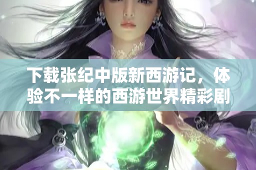 下载张纪中版新西游记，体验不一样的西游世界精彩剧情