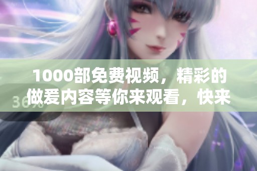 1000部免费视频，精彩的做爰内容等你来观看，快来体验吧！