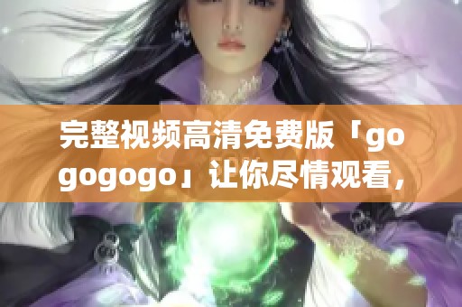 完整视频高清免费版「gogogogo」让你尽情观看，快来体验吧！
