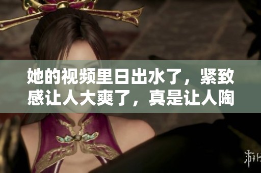 她的视频里日出水了，紧致感让人大爽了，真是让人陶醉。