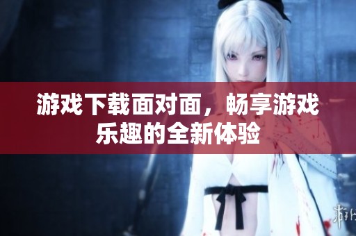 游戏下载面对面，畅享游戏乐趣的全新体验