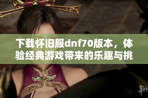 下载怀旧服dnf70版本，体验经典游戏带来的乐趣与挑战