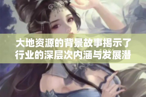 大地资源的背景故事揭示了行业的深层次内涵与发展潜力