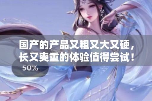 国产的产品又粗又大又硬，长又爽重的体验值得尝试！