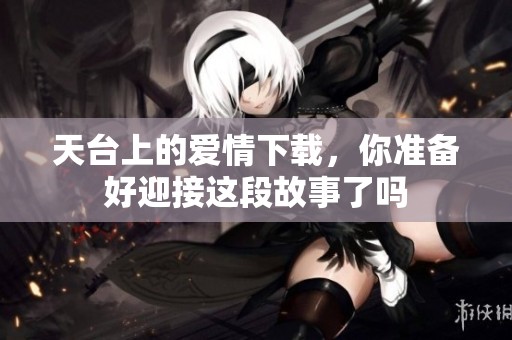天台上的爱情下载，你准备好迎接这段故事了吗