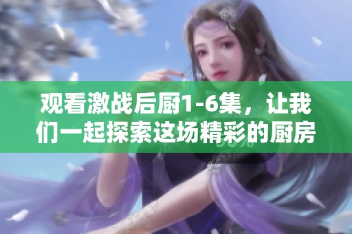 观看激战后厨1-6集，让我们一起探索这场精彩的厨房战斗吧