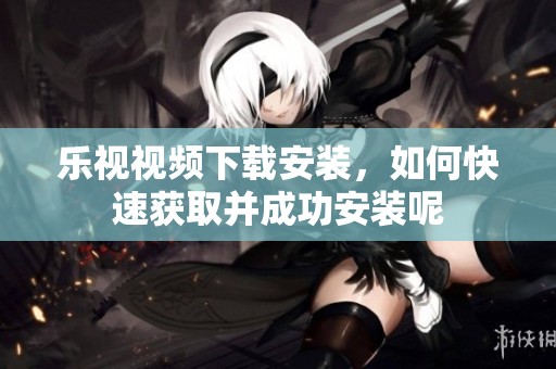 乐视视频下载安装，如何快速获取并成功安装呢