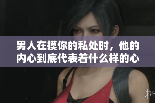 男人在摸你的私处时，他的内心到底代表着什么样的心理呢