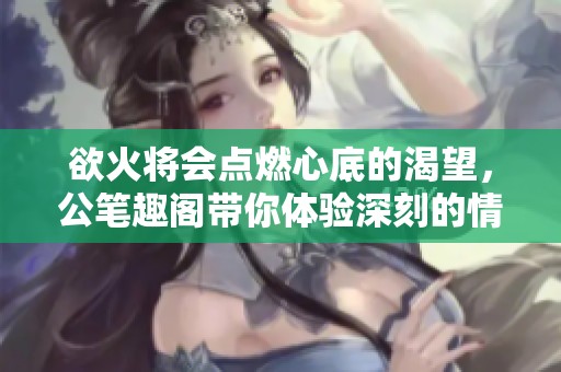 欲火将会点燃心底的渴望，公笔趣阁带你体验深刻的情感故事