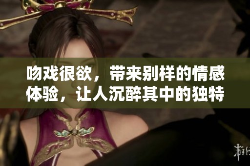 吻戏很欲，带来别样的情感体验，让人沉醉其中的独特魅力