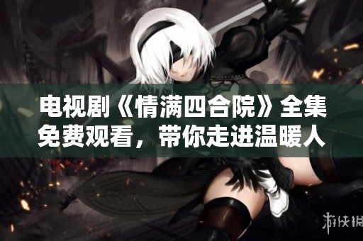 电视剧《情满四合院》全集免费观看，带你走进温暖人心的故事世界