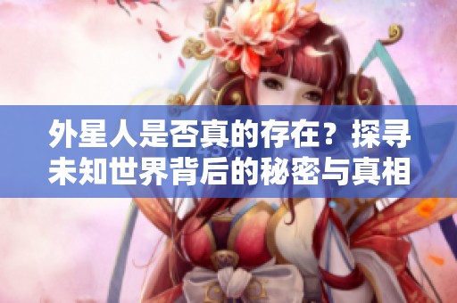 外星人是否真的存在？探寻未知世界背后的秘密与真相
