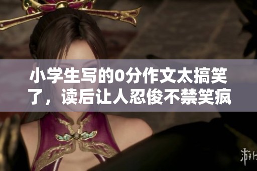 小学生写的0分作文太搞笑了，读后让人忍俊不禁笑疯了！