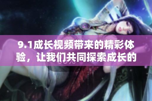 9.1成长视频带来的精彩体验，让我们共同探索成长的魅力与乐趣