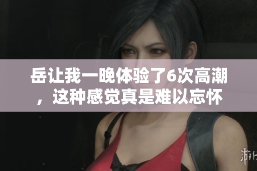 岳让我一晚体验了6次高潮，这种感觉真是难以忘怀