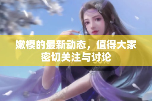嫩模的最新动态，值得大家密切关注与讨论
