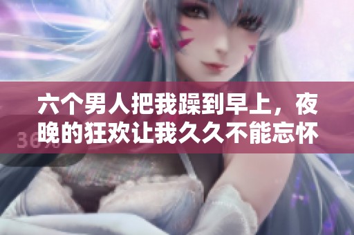 六个男人把我躁到早上，夜晚的狂欢让我**不能忘怀
