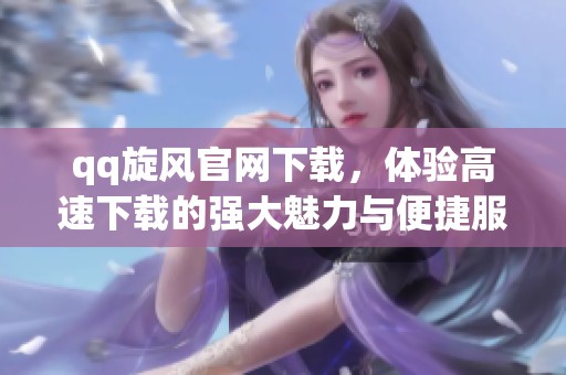 qq旋风官网下载，体验高速下载的强大魅力与便捷服务