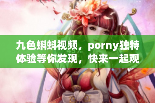 九色蝌蚪视频，porny独特体验等你发现，快来一起观看吧