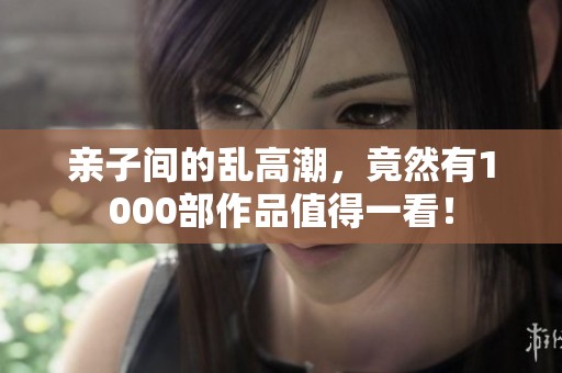 亲子间的乱高潮，竟然有1000部作品值得一看！