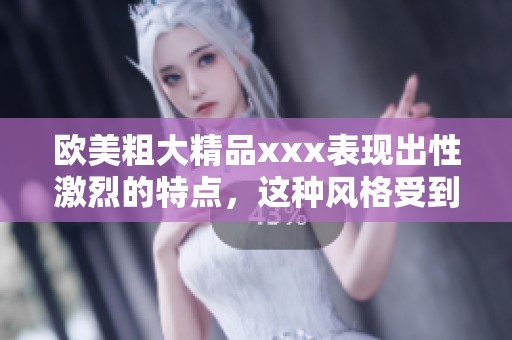 欧美粗大精品xxx表现出性激烈的特点，这种风格受到广泛关注