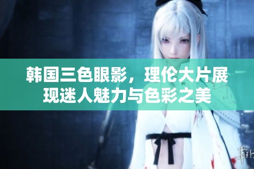 韩国三色眼影，理伦大片展现迷人魅力与色彩之美