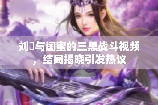 刘玥与闺蜜的三黑战斗视频，结局揭晓引发热议