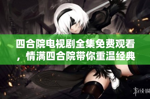 四合院电视剧全集免费观看，情满四合院带你重温经典故事