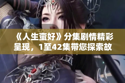 《人生蛮好》分集剧情精彩呈现，1至42集带您探索故事魅力