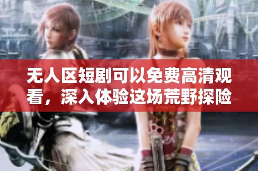 无人区短剧可以免费高清观看，深入体验这场荒野探险之旅！