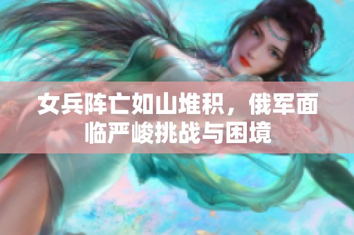 女兵阵亡如山堆积，俄军面临严峻挑战与困境